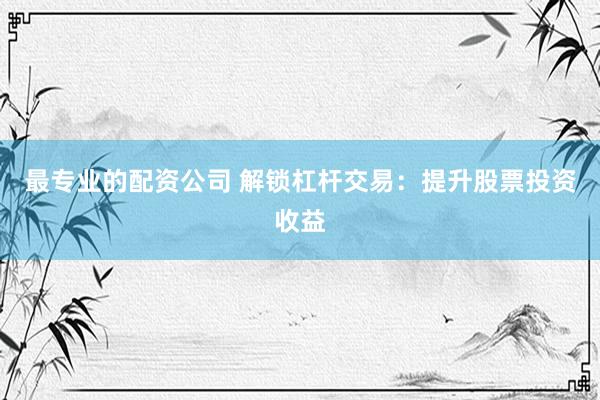 最专业的配资公司 解锁杠杆交易：提升股票投资收益
