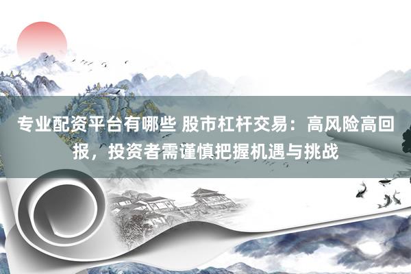 专业配资平台有哪些 股市杠杆交易：高风险高回报，投资者需谨慎把握机遇与挑战