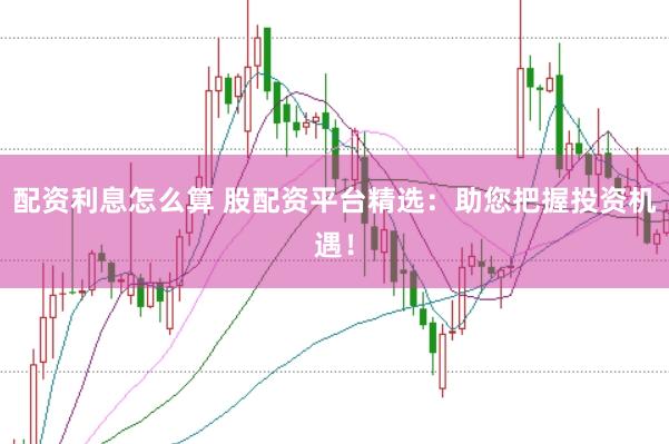 配资利息怎么算 股配资平台精选：助您把握投资机遇！