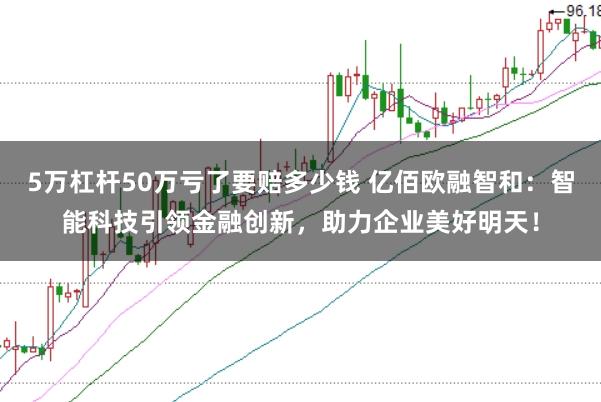 5万杠杆50万亏了要赔多少钱 亿佰欧融智和：智能科技引领金融创新，助力企业美好明天！