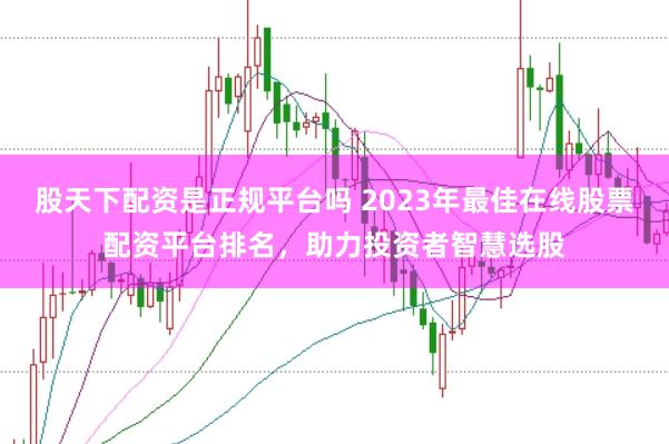 股天下配资是正规平台吗 2023年最佳在线股票配资平台排名，助力投资者智慧选股