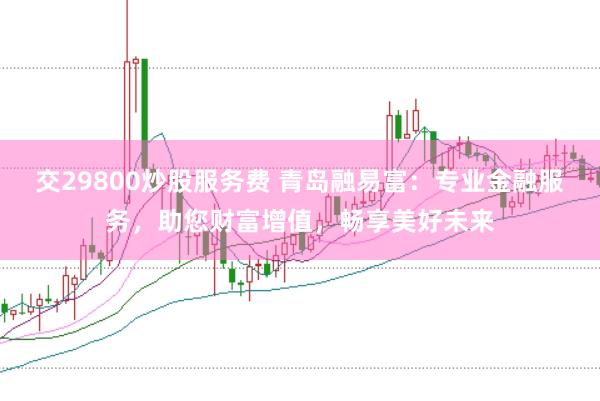交29800炒股服务费 青岛融易富：专业金融服务，助您财富增值，畅享美好未来
