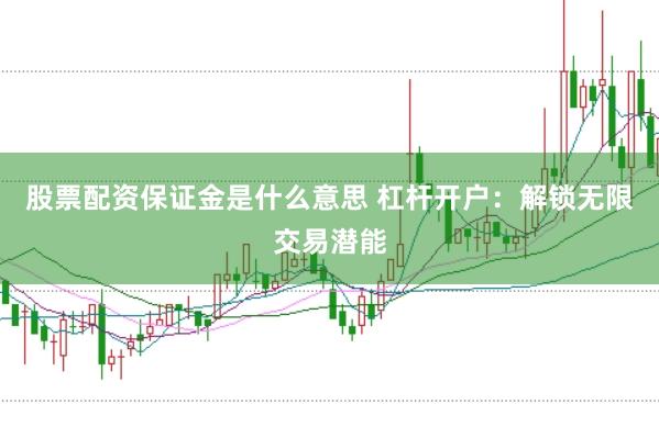 股票配资保证金是什么意思 杠杆开户：解锁无限交易潜能
