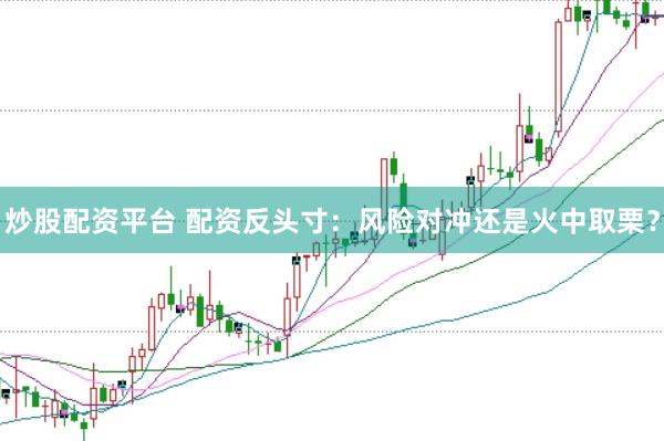 炒股配资平台 配资反头寸：风险对冲还是火中取栗？