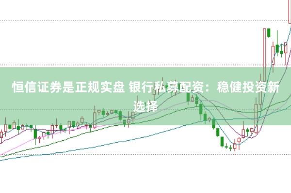 恒信证券是正规实盘 银行私募配资：稳健投资新选择