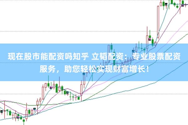 现在股市能配资吗知乎 立韬配资：专业股票配资服务，助您轻松实现财富增长！