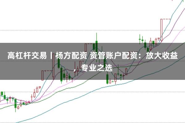 高杠杆交易丨杨方配资 资管账户配资：放大收益，专业之选