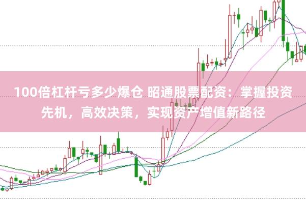 100倍杠杆亏多少爆仓 昭通股票配资：掌握投资先机，高效决策，实现资产增值新路径