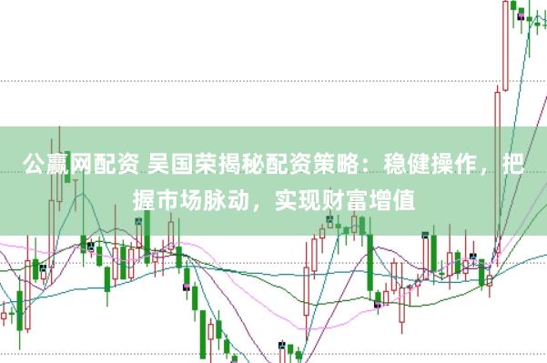公赢网配资 吴国荣揭秘配资策略：稳健操作，把握市场脉动，实现财富增值