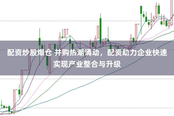 配资炒股爆仓 并购热潮涌动，配资助力企业快速实现产业整合与升级