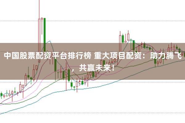 中国股票配资平台排行榜 重大项目配资：助力腾飞，共赢未来！