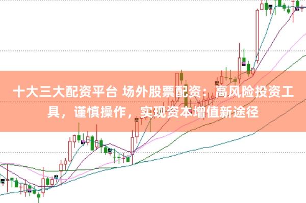 十大三大配资平台 场外股票配资：高风险投资工具，谨慎操作，实现资本增值新途径