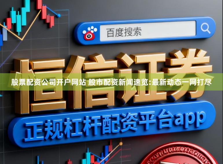股票配资公司开户网站 股市配资新闻速览:最新动态一网打尽