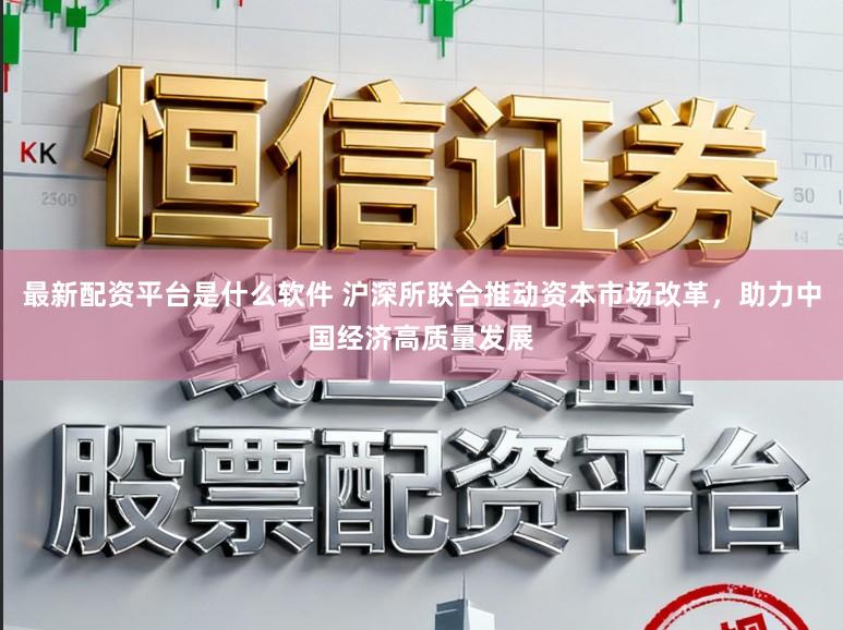 最新配资平台是什么软件 沪深所联合推动资本市场改革,助力中国经济高质量发展